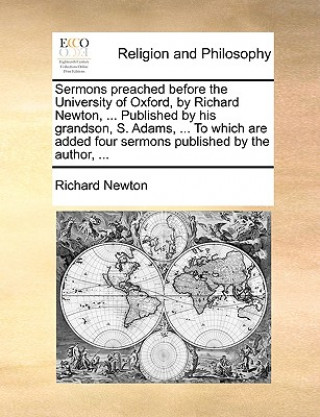 Sermons Preached Before the University of Oxford, by Richard Newton, ... Published by His Grandson, S. Adams, ... to Which Are Added Four Sermons Publ