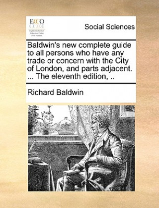 Baldwin's New Complete Guide to All Persons Who Have Any Trade or Concern with the City of London, and Parts Adjacent. ... the Eleventh Edition, ..