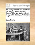 Essay Towards the Theory of the Ideal or Intelligible World. Design'd for Two Parts. ... Part II. by John Norris, ... Volume 2 of 2