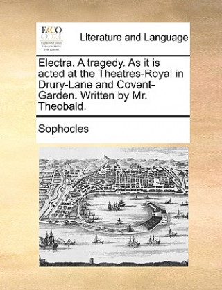 Electra. a Tragedy. as It Is Acted at the Theatres-Royal in Drury-Lane and Covent-Garden. Written by Mr. Theobald.