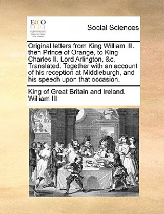 Original Letters from King William III. Then Prince of Orange, to King Charles II. Lord Arlington, &C. Translated. Together with an Account of His Rec