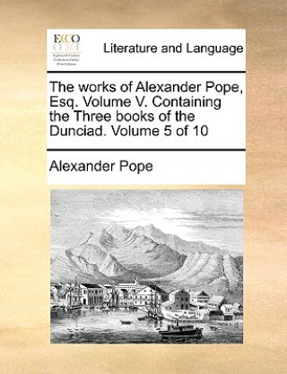 Works of Alexander Pope, Esq. Volume V. Containing the Three Books of the Dunciad. Volume 5 of 10