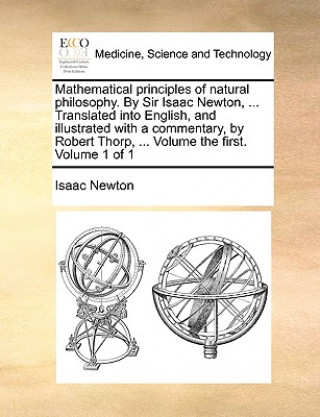 Mathematical Principles of Natural Philosophy. by Sir Isaac Newton, ... Translated Into English, and Illustrated with a Commentary, by Robert Thorp, .