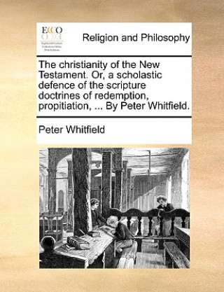 Christianity of the New Testament. Or, a Scholastic Defence of the Scripture Doctrines of Redemption, Propitiation, ... by Peter Whitfield.