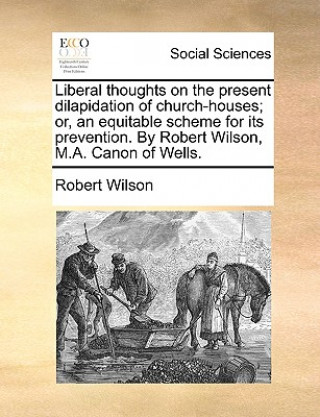 Liberal Thoughts on the Present Dilapidation of Church-Houses; Or, an Equitable Scheme for Its Prevention. by Robert Wilson, M.A. Canon of Wells.