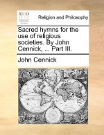 Sacred Hymns for the Use of Religious Societies. by John Cennick, ... Part III.