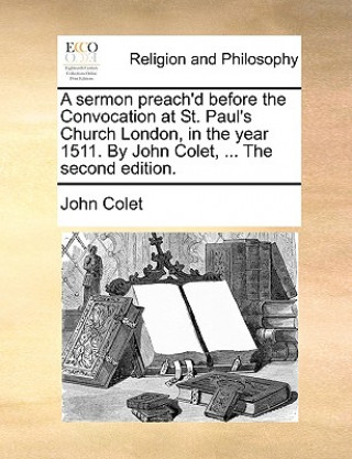 Sermon Preach'd Before the Convocation at St. Paul's Church London, in the Year 1511. by John Colet, ... the Second Edition.