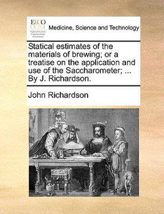 Statical Estimates of the Materials of Brewing; Or a Treatise on the Application and Use of the Saccharometer; ... by J. Richardson.