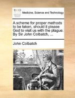 Scheme for Proper Methods to Be Taken, Should It Please God to Visit Us with the Plague. by Sir John Colbatch, ...