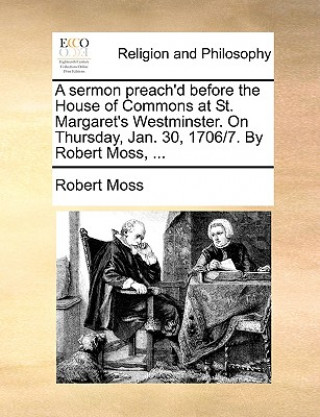 Sermon Preach'd Before the House of Commons at St. Margaret's Westminster. on Thursday, Jan. 30, 1706/7. by Robert Moss, ...