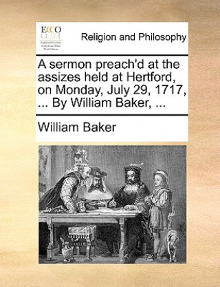 Sermon Preach'd at the Assizes Held at Hertford, on Monday, July 29, 1717, ... by William Baker, ...