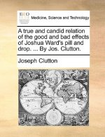 True and Candid Relation of the Good and Bad Effects of Joshua Ward's Pill and Drop. ... by Jos. Clutton.