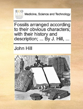 Fossils Arranged According to Their Obvious Characters; With Their History and Description; ... by J. Hill, ...