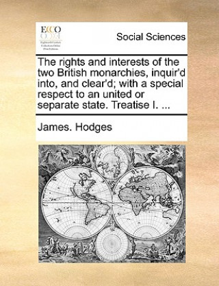 Rights and Interests of the Two British Monarchies, Inquir'd Into, and Clear'd; With a Special Respect to an United or Separate State. Treatise I. ...