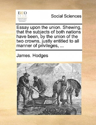 Essay Upon the Union. Shewing, That the Subjects of Both Nations Have Been, by the Union of the Two Crowns, Justly Entitled to All Manner of Privilege