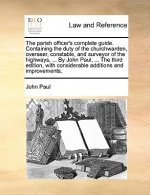 Parish Officer's Complete Guide. Containing the Duty of the Churchwarden, Overseer, Constable, and Surveyor of the Highways, ... by John Paul, ... the