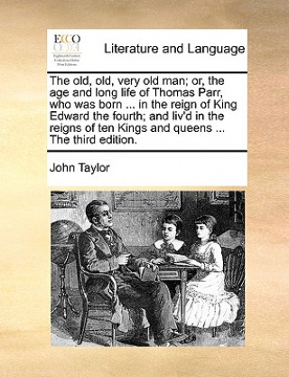 Old, Old, Very Old Man; Or, the Age and Long Life of Thomas Parr, Who Was Born ... in the Reign of King Edward the Fourth; And Liv'd in the Reigns of