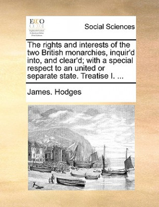 Rights and Interests of the Two British Monarchies, Inquir'd Into, and Clear'd; With a Special Respect to an United or Separate State. Treatise I. ...