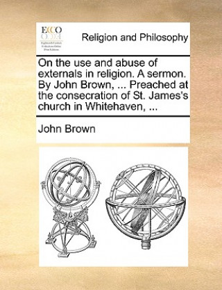 On the Use and Abuse of Externals in Religion. a Sermon. by John Brown, ... Preached at the Consecration of St. James's Church in Whitehaven, ...