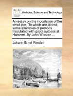 Essay on the Inoculation of the Small Pox. to Which Are Added, Some Examples of Persons Inoculated with Good Success at Hanover. by John Wreden ...