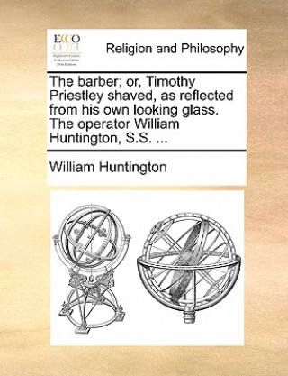 Barber; Or, Timothy Priestley Shaved, as Reflected from His Own Looking Glass. the Operator William Huntington, S.S. ...