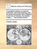 Complete Treatise on Practical Arithmetic; And Book-Keeping, Both by Single and Double Entry. Adapted to the Use of Schools. by Charles Hutton, ... th