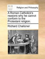 Roman Catholick's Reasons Why He Cannot Conform to the Protestant Religion.