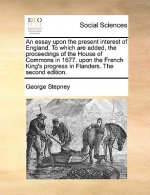 Essay Upon the Present Interest of England. to Which Are Added, the Proceedings of the House of Commons in 1677. Upon the French King's Progress in Fl
