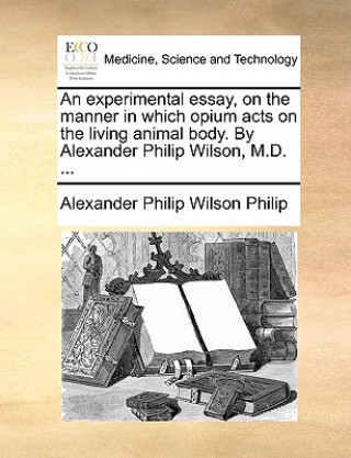 Experimental Essay, on the Manner in Which Opium Acts on the Living Animal Body. by Alexander Philip Wilson, M.D. ...
