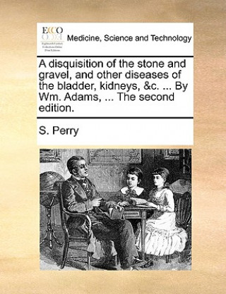 Disquisition of the Stone and Gravel, and Other Diseases of the Bladder, Kidneys, &C. ... by Wm. Adams, ... the Second Edition.