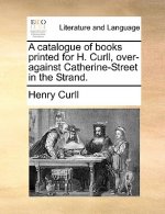 Catalogue of Books Printed for H. Curll, Over-Against Catherine-Street in the Strand.