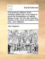 American Defence of the Christian Golden Rule, or an Essay to Prove the Unlawfulness of Making Slaves of Men. by Him Who Loves the Freedom of the Soul
