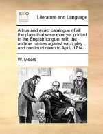 True and Exact Catalogue of All the Plays That Were Ever Yet Printed in the English Tongue; With the Authors Names Against Each Play ... and Continu'd