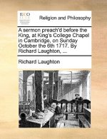 Sermon Preach'd Before the King, at King's College Chapel in Cambridge, on Sunday October the 6th 1717. by Richard Laughton, ...