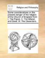 Some Considerations on the Present Danger of the Religion of the Church of England from I. the Papist. II. the Atheist and Deist. III. the Dissenters.