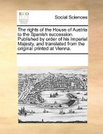 Rights of the House of Austria to the Spanish Succession. Published by Order of His Imperial Majesty, and Translated from the Original Printed at Vien