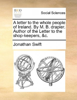 Letter to the Whole People of Ireland. by M. B. Drapier. Author of the Letter to the Shop-Keepers, &c.
