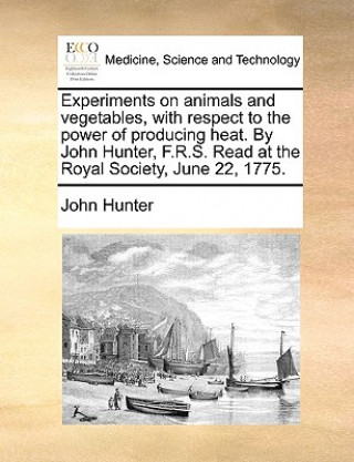 Experiments on Animals and Vegetables, with Respect to the Power of Producing Heat. by John Hunter, F.R.S. Read at the Royal Society, June 22, 1775.