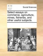Select essays on commerce, agriculture, mines, fisheries, and other useful subjects.