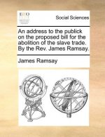 Address to the Publick on the Proposed Bill for the Abolition of the Slave Trade. by the REV. James Ramsay.