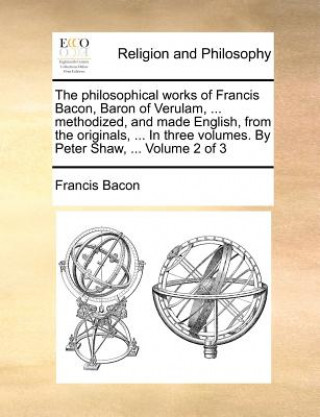 philosophical works of Francis Bacon, Baron of Verulam, ... methodized, and made English, from the originals, ... In three volumes. By Peter Shaw, ...