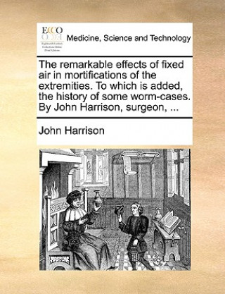 Remarkable Effects of Fixed Air in Mortifications of the Extremities. to Which Is Added, the History of Some Worm-Cases. by John Harrison, Surgeon, ..