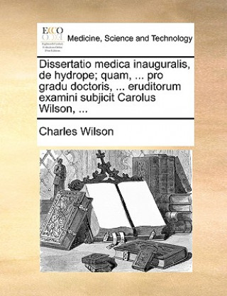 Dissertatio Medica Inauguralis, de Hydrope; Quam, ... Pro Gradu Doctoris, ... Eruditorum Examini Subjicit Carolus Wilson, ...