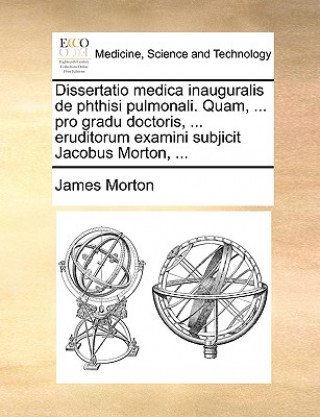 Dissertatio Medica Inauguralis de Phthisi Pulmonali. Quam, ... Pro Gradu Doctoris, ... Eruditorum Examini Subjicit Jacobus Morton, ...