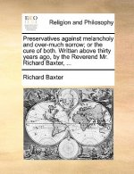 Preservatives Against Melancholy and Over-Much Sorrow; Or the Cure of Both. Written Above Thirty Years Ago, by the Reverend Mr. Richard Baxter, ...