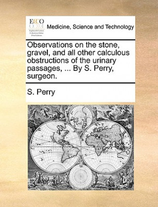 Observations on the Stone, Gravel, and All Other Calculous Obstructions of the Urinary Passages, ... by S. Perry, Surgeon.