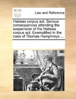 Habeas Corpus Act. Serious Consequences Attending the Suspension of the Habeas Corpus Act. Exemplified in the Case of Thomas Humphreys ...