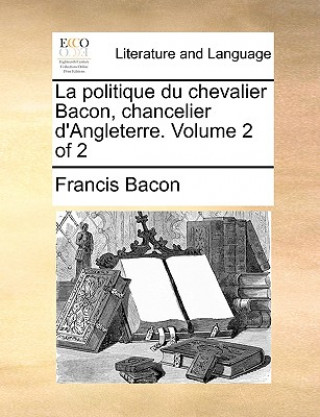 La Politique Du Chevalier Bacon, Chancelier D'Angleterre. Volume 2 of 2