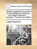 Reasons Against the Practice of Inoculating the Small-Pox. ... by Legard Sparham, Surgeon. the Second Edition.