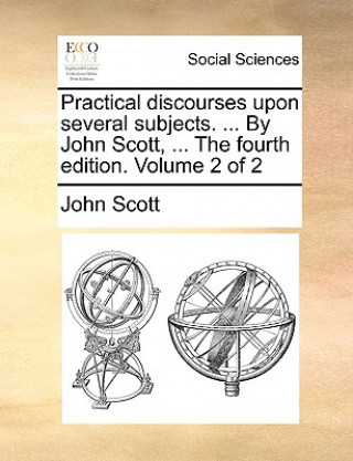 Practical Discourses Upon Several Subjects. ... by John Scott, ... the Fourth Edition. Volume 2 of 2